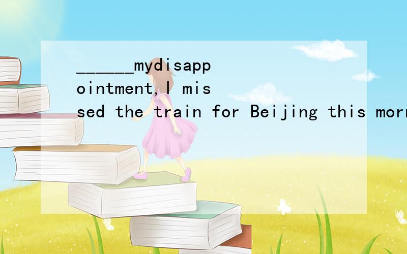 ______mydisappointment,I missed the train for Beijing this morning.a.In b.By c.At d.TO