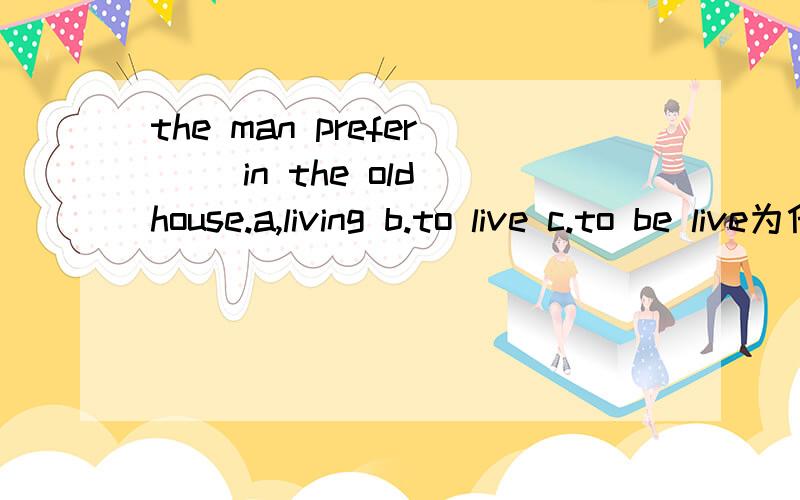 the man prefer( )in the old house.a,living b.to live c.to be live为什么不选a