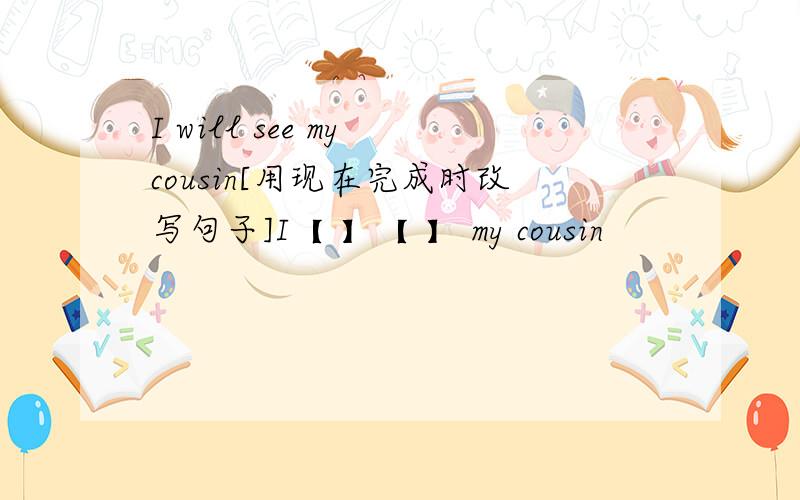 I will see my cousin[用现在完成时改写句子]I【 】【 】 my cousin