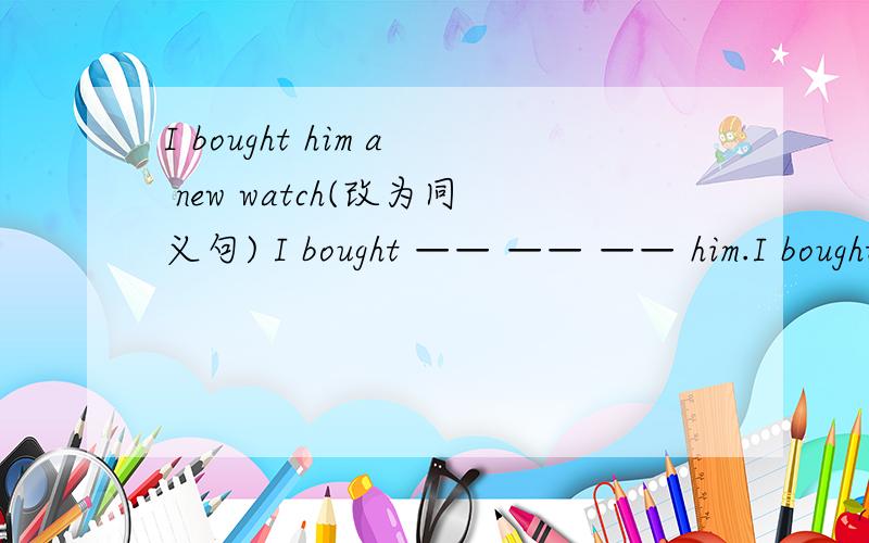 I bought him a new watch(改为同义句) I bought —— —— —— him.I bought him a new watch(改为同义句) I bought —— —— —— him