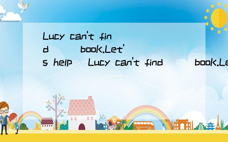 Lucy can't find ( )booK.Let's help (Lucy can't find ( )booK.Let's help ( ).A.her,her B.her,hersC.her,she请问选择哪一次