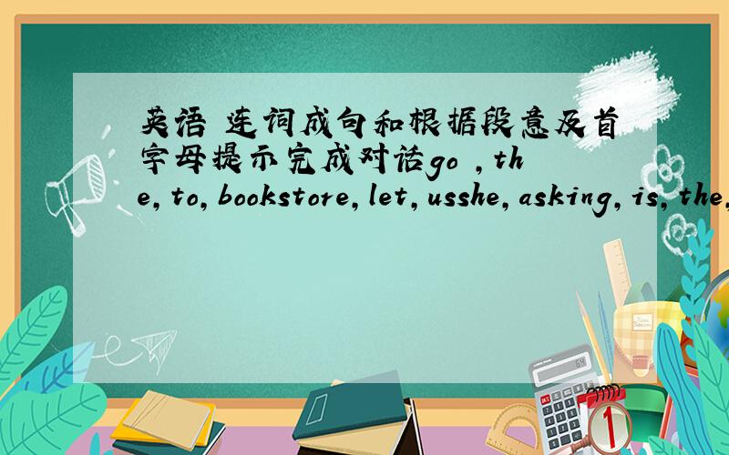 英语 连词成句和根据段意及首字母提示完成对话go ,the,to,bookstore,let,usshe,asking,is,the,store,way,to,theyou,help,can,me,excuse[?]his,broken,bike,iscan,you,see,the,booktore[.] luck,good!1.A：_____can you get there?.B:I can _____