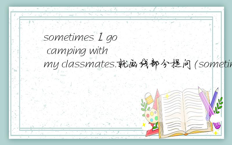 sometimes I go camping with my classmates.就画线部分提问(sometimes画线)