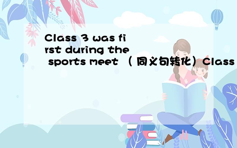 Class 3 was first during the sports meet （ 同义句转化）Class 3（           ）    （         ） （         ）during the sports meet用、  be the first to do  行不行呀、   可是只有三个空格