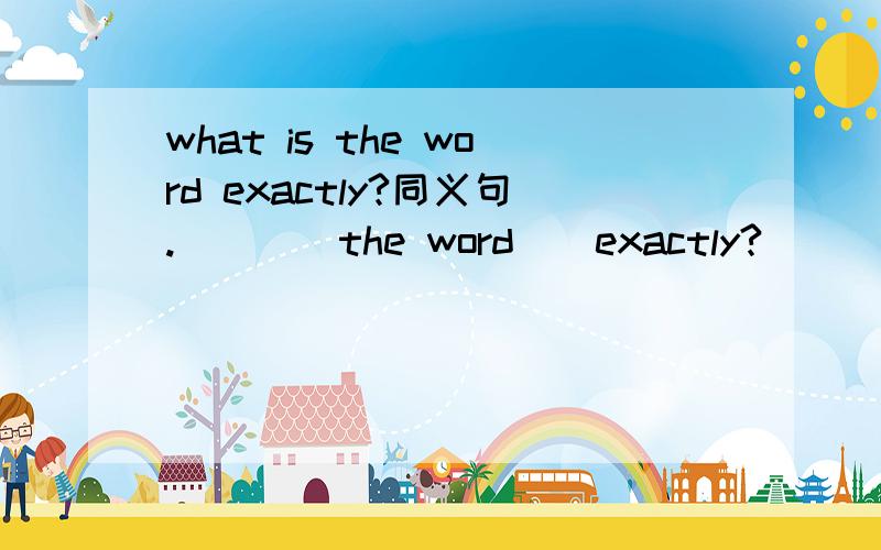what is the word exactly?同义句.（）（）the word()exactly?