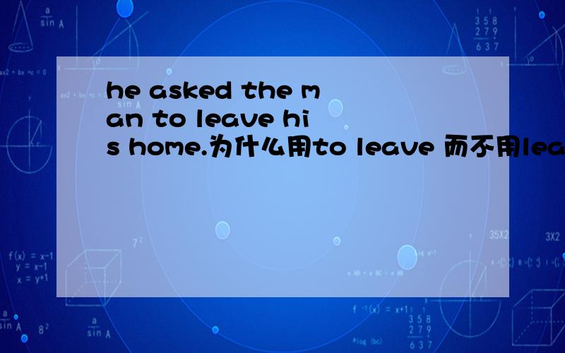 he asked the man to leave his home.为什么用to leave 而不用leave 或leaveing?