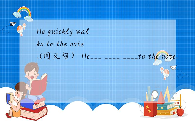 He quickly walks to the note.(同义句） He___ ____ ____to the note.