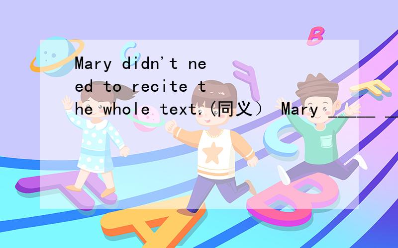 Mary didn't need to recite the whole text.(同义） Mary _____ ______ to recite the whole text.