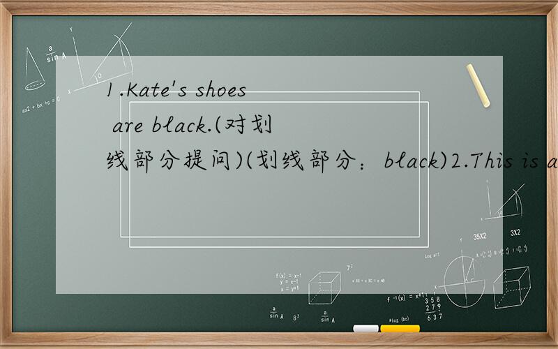 1.Kate's shoes are black.(对划线部分提问)(划线部分：black)2.This is an old pencil-box.(改为复数形试）3.Miss Wang is our english teacher.(改为一般疑问句,并做否定回答）4.The girl in the red coat is Jim's sister.（对