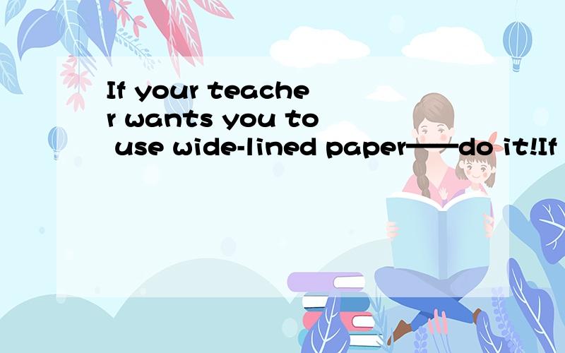 If your teacher wants you to use wide-lined paper——do it!If she tells you to sharpen youp...If your teacher wants you to use wide-lined paper——do it!If she tells you to sharpen youpencils only before class starts,listen to her.If she doesnt a