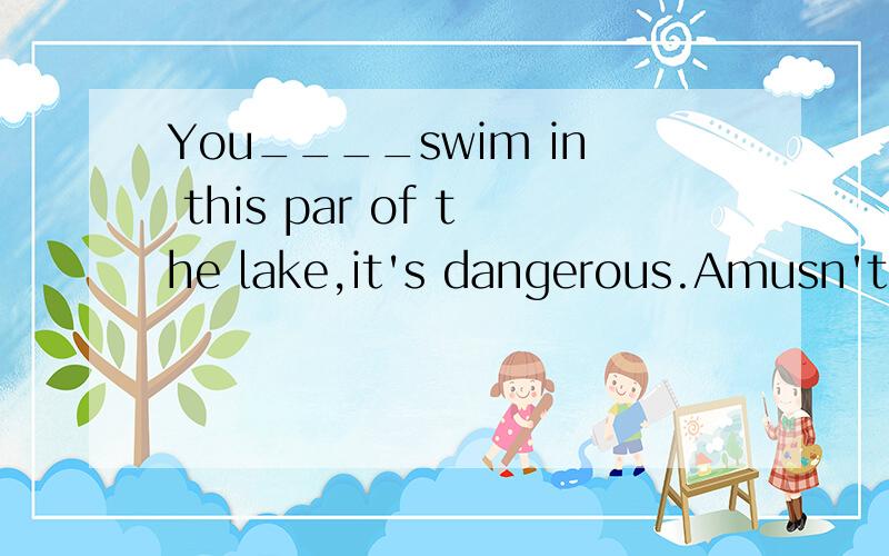 You____swim in this par of the lake,it's dangerous.Amusn't B needn't Cwon't D don't