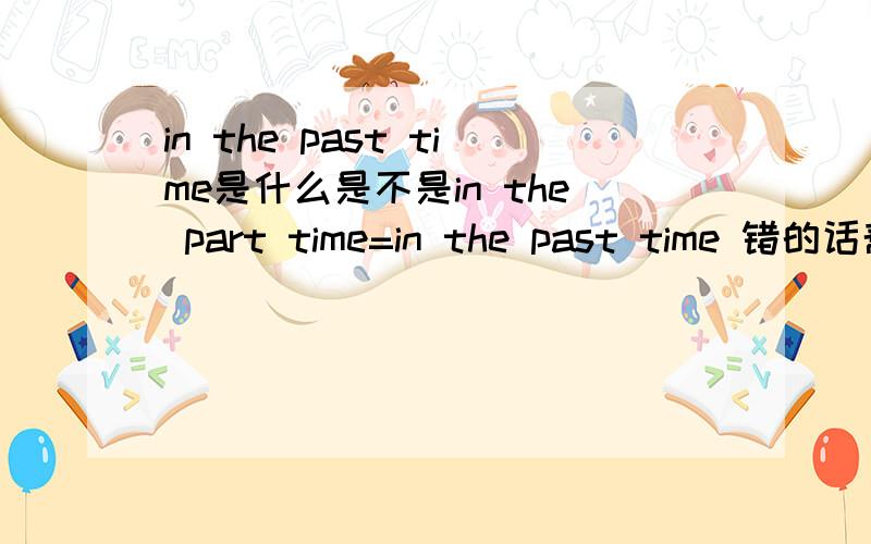 in the past time是什么是不是in the part time=in the past time 错的话帮忙改一下! 帮忙造几个句子说明一下用法