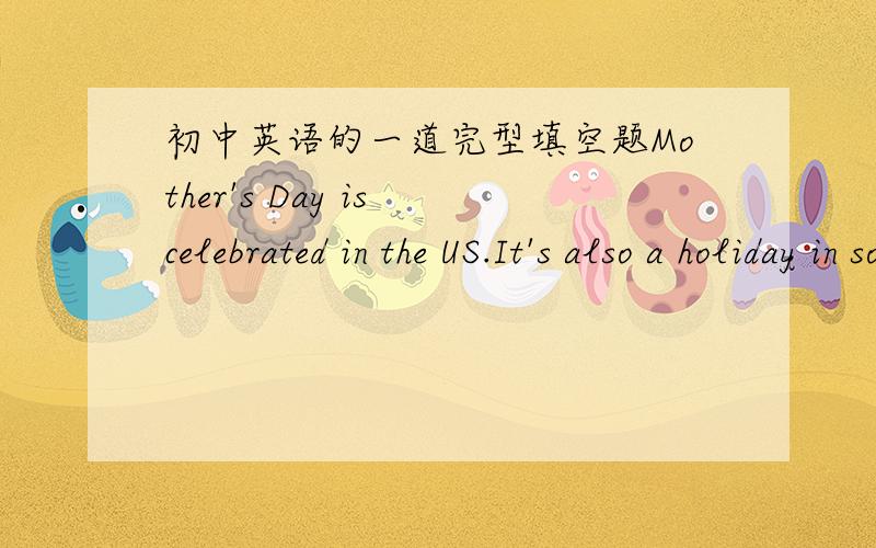 初中英语的一道完型填空题Mother's Day is celebrated in the US.It's also a holiday in some w(1) countries.It is on the s(2) Sunday in May.It is a day to thank mothers.On the day mothersusually r(3) flowers and cards.On the cards,children wi