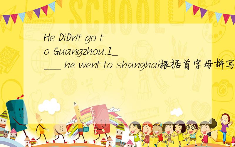 He DiDn't go to Guangzhou.I____ he went to shanghai根据首字母拼写单词,首字母是i
