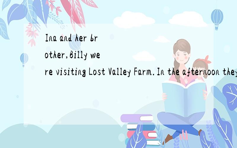 Ina and her brother,Billy were visiting Lost Valley Farm.In the afternoon they wanted to go horse-riding.Ina and Billy were good riders,so their parents said it was OK.They took a map and some food for a snack and set off.翻译成中文