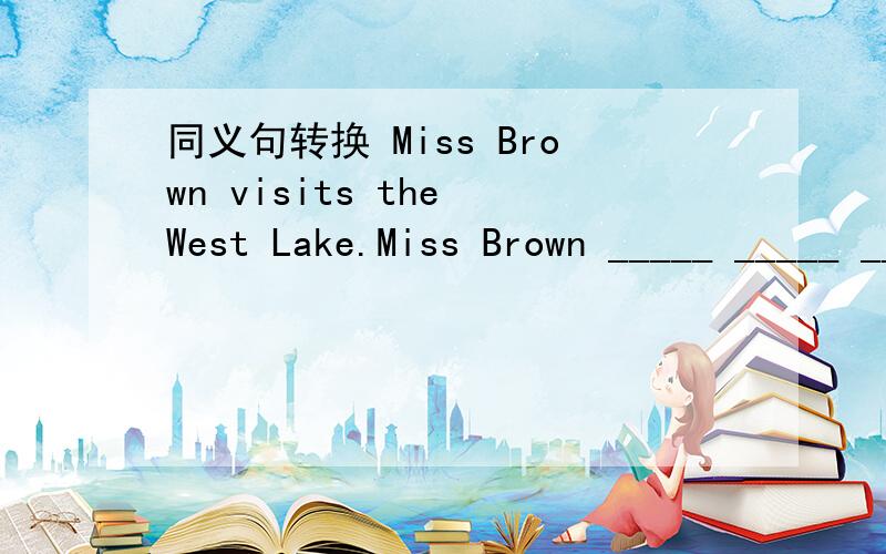 同义句转换 Miss Brown visits the West Lake.Miss Brown _____ _____ _____ the West Lake.同义句转换Miss Brown visits the West Lake.Miss Brown _____ _____ _____ the West Lake.