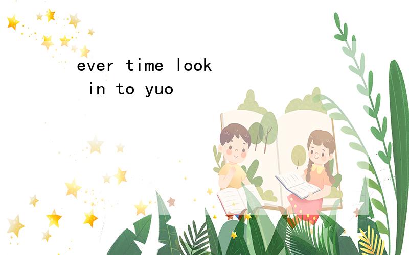 ever time look in to yuo