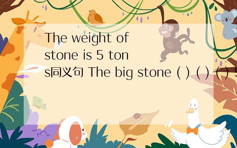 The weight of stone is 5 tons同义句 The big stone ( ) ( ) ( ) 5 tons还有一个His parents always make him do his homework after schoo.同义句His parents always (）him ( ) ( ) his homework after schooll