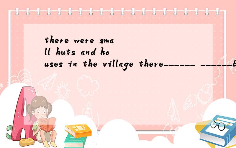 there were small huts and houses in the village there______ ______be small huts and houses in the v