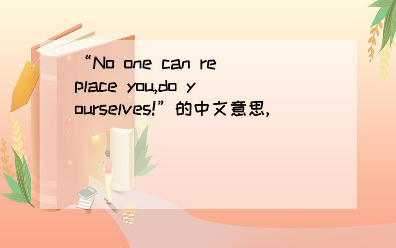 “No one can replace you,do yourselves!”的中文意思,