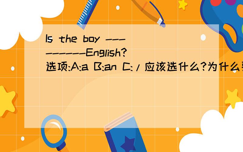 Is the boy ---------English?选项:A:a B:an C:/应该选什么?为什么要选那个答案,请明确标出.再写出几种语言(如:China--Chinese)越快越好!