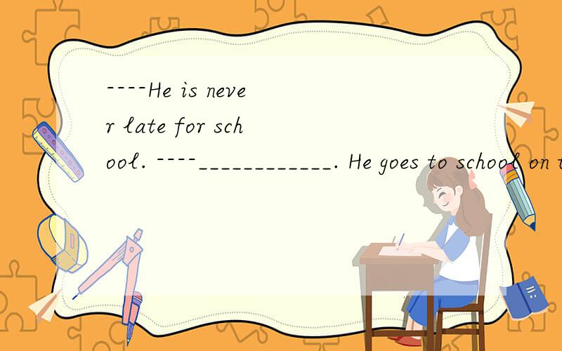 ----He is never late for school. ----____________. He goes to school on time every day.空白填什么