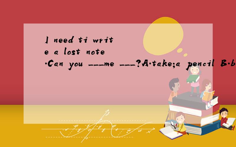 I need ti write a lost note .Can you ___me ___?A.take;a pencil B.bring;some bookC.take;some papers D.bring; a pen