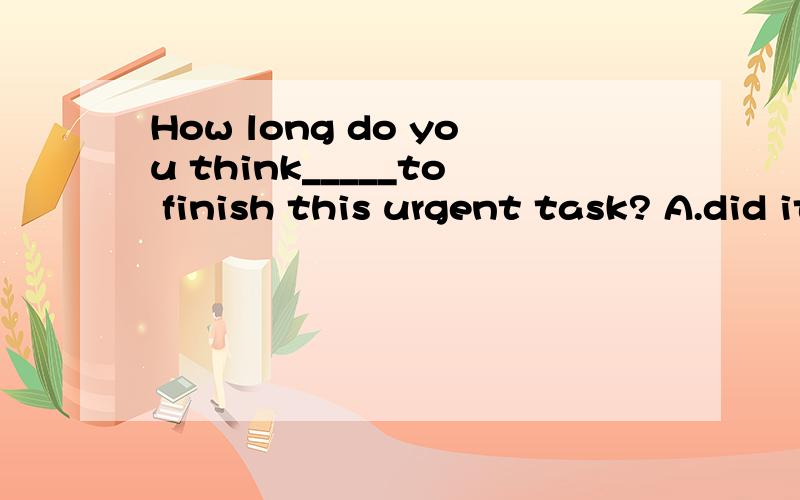 How long do you think_____to finish this urgent task? A.did it take you B.it will take youC.will it take you D.it to take you谁能帮我解析一下这道题?谢谢