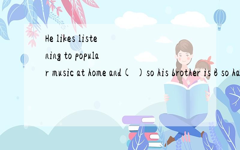 He likes listening to popular music at home and( )so his brother is B so has his brother C so does his beother D so his brother does
