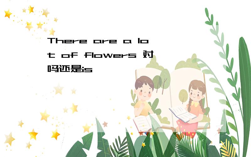 There are a lot of flowers 对吗还是is