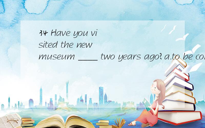 34 Have you visited the new museum ____ two years ago?a.to be completed b.being completed c.completed d.completing