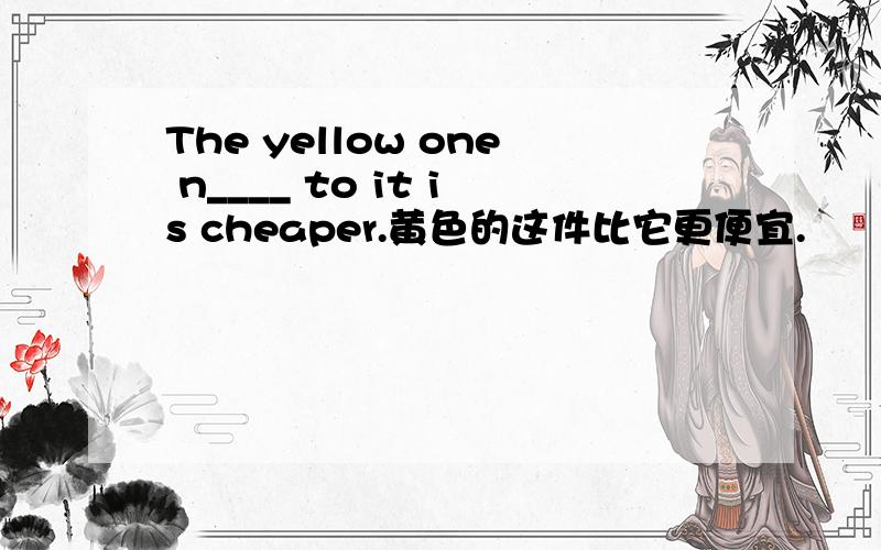 The yellow one n____ to it is cheaper.黄色的这件比它更便宜.