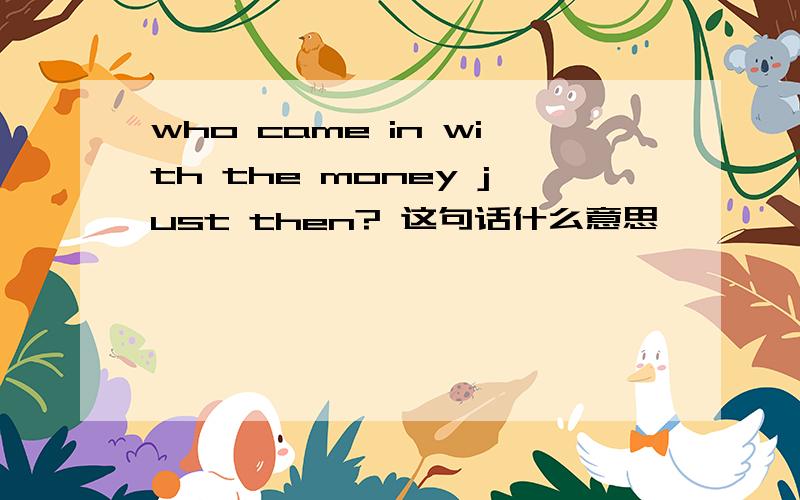 who came in with the money just then? 这句话什么意思