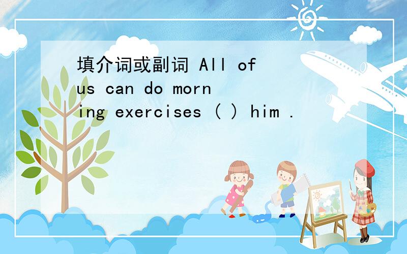 填介词或副词 All of us can do morning exercises ( ) him .