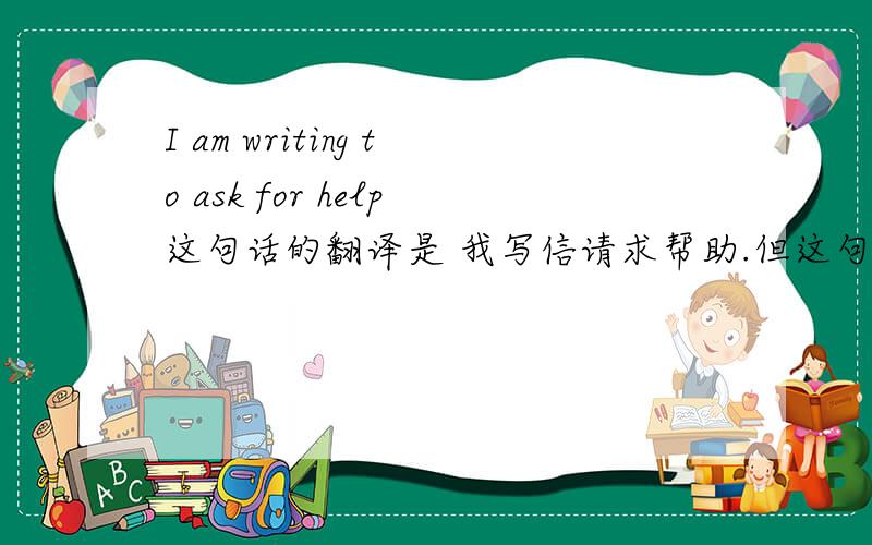 I am writing to ask for help这句话的翻译是 我写信请求帮助.但这句话也是个现在进行时阿?writing 是个动词为什么 i 后面还要有am很困惑