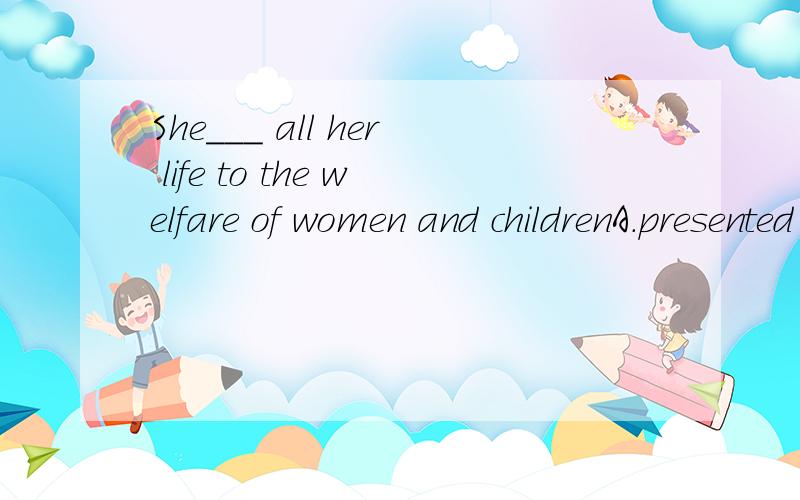 She___ all her life to the welfare of women and childrenA.presented B.dedicated C.contributed D.recommended