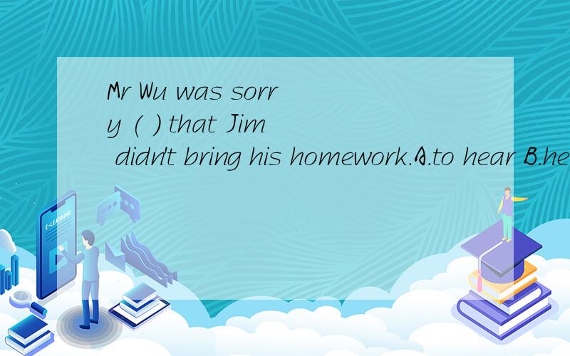 Mr Wu was sorry ( ) that Jim didn't bring his homework.A.to hear B.hearing C.hears D.to listen to