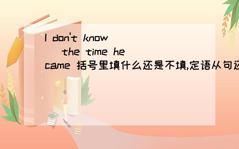 I don't know () the time he came 括号里填什么还是不填,定语从句还有 I don't know () he came 这个填什么，名词性从句