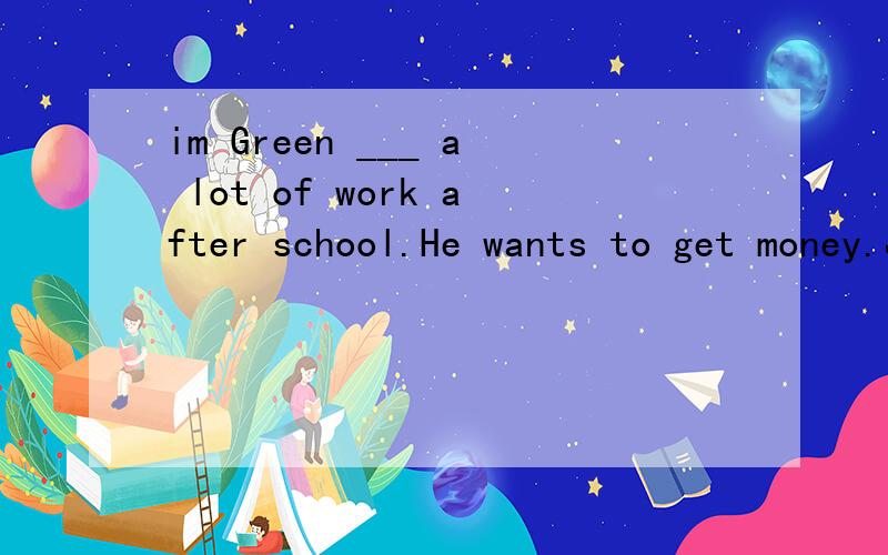 im Green ___ a lot of work after school.He wants to get money.Jim Green___1___a lot of work after school.He wants to get money.He works in a big shop after school___2___two hours every___3___.After school every day,He___4___a bus to the shop.He___5__