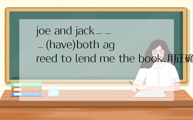 joe and jack___(have)both agreed to lend me the book.用正确形态添,