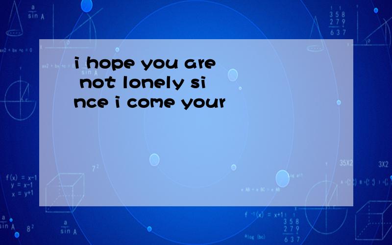 i hope you are not lonely since i come your