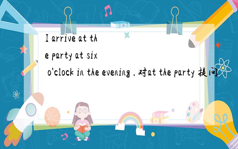 I arrive at the party at six o'clock in the evening .对at the party 提问