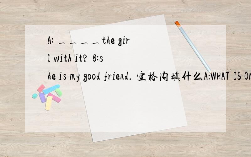 A: ____the girl with it? B:she is my good friend. 空格内填什么A：WHAT IS ON THE DESK？B：THERE IS A TELEPHONE。A：————THE GIRL WITH IT？B：SHE IS MY GOOD FRIEND。空格内填什么