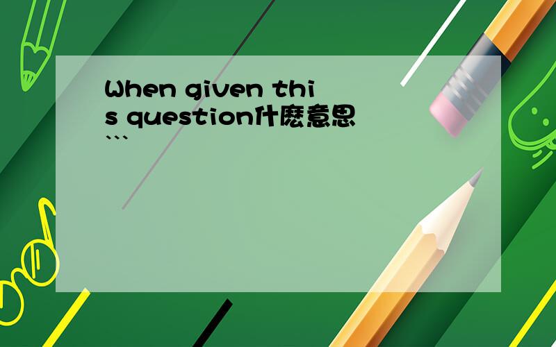 When given this question什麽意思```