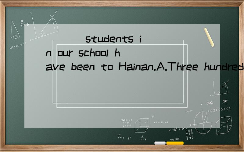 ___ students in our school have been to Hainan.A.Three hundreds B.Three hundreds ofC.Three  hundred          D.Three  of  hundred