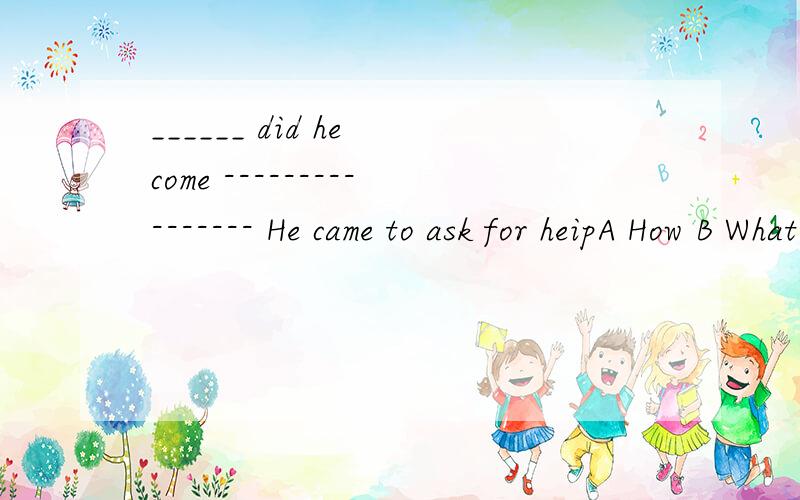 ______ did he come ---------------- He came to ask for heipA How B What C Where D Where