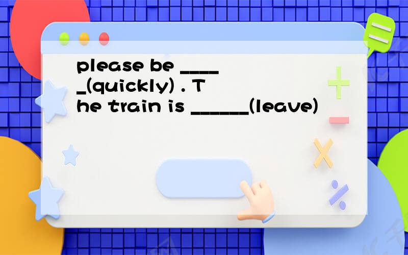 please be _____(quickly) . The train is ______(leave)