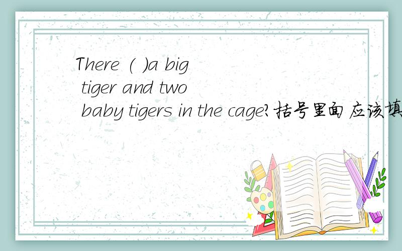 There ( )a big tiger and two baby tigers in the cage?括号里面应该填is还是are
