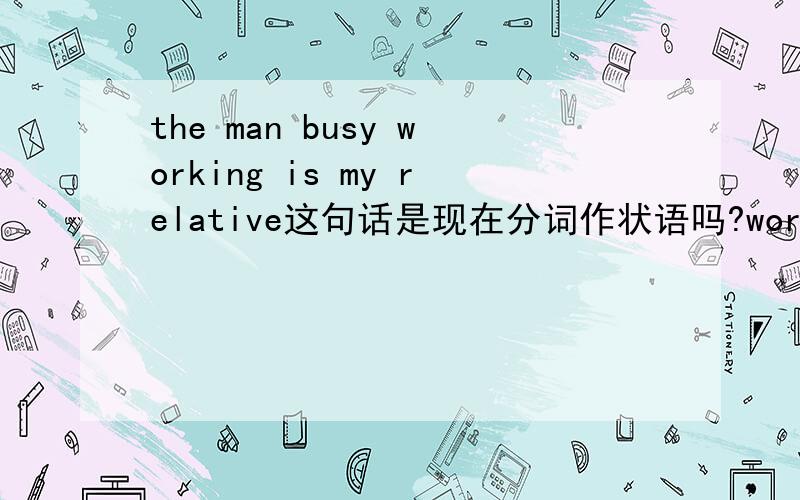 the man busy working is my relative这句话是现在分词作状语吗?working前面有了一个busy 会不会干扰busy working成为现在分词作状语?