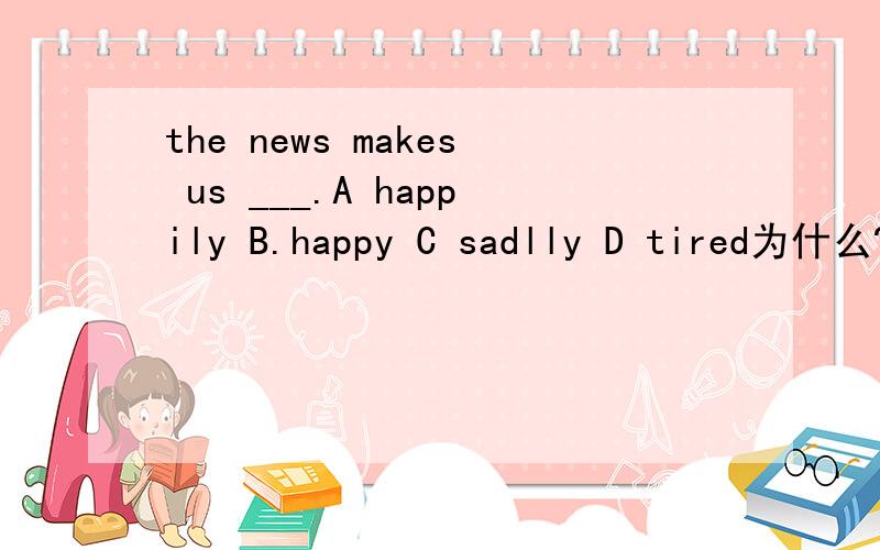 the news makes us ___.A happily B.happy C sadlly D tired为什么?
